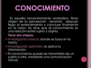 Es aquella necesariamente verdadero, tiene origen de la percepción  sensorial,  después llega al entendimiento y concluye finalmente en la razón. Se dice que el conocimiento es una relación entre sujeto y objeto. Tiene dos etapas: Investigación básica;  donde se basa en la teoría. Investigación aplicada;  se aplica la información. El conocimiento puede ser transmitido de un sujeto a otro, mediante una comunicación formal. 