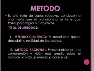 Es una serie de pasos sucesivo, conducen a una meta que el profesionista se tiene que trazar para lograr sus objetivos. TIPOS DE METODOS: 1.-  MÉTODO CIENTÍFICO:  Es aquel que quiere descubrir la realidad de los hechos.  2.-  MÉTODO RACIONAL:  Procura obtener una comprensión y visión más amplia sobre el hombre, la vida, el mundo y sobre el ser.  