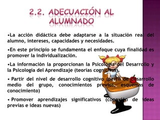 •La acción didáctica debe adaptarse a la situación real del
alumno, intereses, capacidades y necesidades.
•En este principio se fundamenta el enfoque cuya finalidad es
promover la individualización.
•La información la proporcionan la Psicología del Desarrollo y
la Psicología del Aprendizaje (teorías cognitivas).
• Partir del nivel de desarrollo cognitivo (perfil de desarrollo
medio del grupo, conocimientos previos, esquemas de
conocimiento)
• Promover aprendizajes significativos (conexión de ideas
previas e ideas nuevas)
 