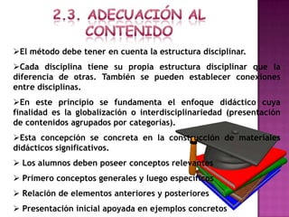 El método debe tener en cuenta la estructura disciplinar.
Cada disciplina tiene su propia estructura disciplinar que la
diferencia de otras. También se pueden establecer conexiones
entre disciplinas.
En este principio se fundamenta el enfoque didáctico cuya
finalidad es la globalización o interdisciplinariedad (presentación
de contenidos agrupados por categorías).
Esta concepción se concreta en la construcción de materiales
didácticos significativos.
 Los alumnos deben poseer conceptos relevantes
 Primero conceptos generales y luego específicos
 Relación de elementos anteriores y posteriores
 Presentación inicial apoyada en ejemplos concretos
 