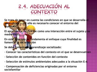 Se trata de tener en cuenta las condiciones en que se desarrolla el
aprendizaje y por ello es necesario conocer el entorno del
alumnado.
El aprendizaje se concibe como una interacción entre el sujeto y su
medio vital.
En este principio se fundamenta el enfoque cuya finalidad es
fomentar la socialización
Se debe fomentar el aprendizaje socializado:
- Conocer las características del contexto en el que se desenvuelven
- Selección de contenidos en función del contexto
- Selección de estímulos ambientales adecuados a la situación E-A
- Compensación de deficiencias originadas por el entorno
sociofamiliar
 