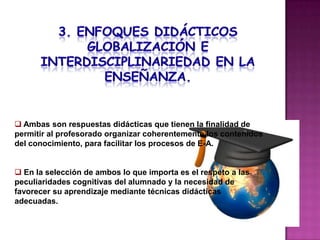  Ambas son respuestas didácticas que tienen la finalidad de
permitir al profesorado organizar coherentemente los contenidos
del conocimiento, para facilitar los procesos de E-A.


 En la selección de ambos lo que importa es el respeto a las
peculiaridades cognitivas del alumnado y la necesidad de
favorecer su aprendizaje mediante técnicas didácticas
adecuadas.
 