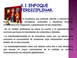 •Se entiende como la enseñanza que pretende abordar y estructurar de
forma   ordenada    y   simultánea,   contenidos   y   disciplinas   diversas,
orientándose a la integración y globalización de los contenidos.

• Es un modelo profesional de actuar en cuanto a la organización del
currículo que busca la interrelación de contenidos y métodos.

• La interdisciplinariedad ha de entenderse como una vía idónea para
acercarse al conocimiento de cuestiones cuya comprensión excede el
ámbito de un área concreta.

• La interdisciplinariedad como una relación entre dos o más disciplinas
que buscan     un   mayor    conocimiento    de la realidad     no conlleva
necesariamente una situación globalizadora
 