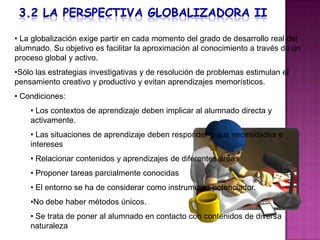 • La globalización exige partir en cada momento del grado de desarrollo real del
alumnado. Su objetivo es facilitar la aproximación al conocimiento a través de un
proceso global y activo.
•Sólo las estrategias investigativas y de resolución de problemas estimulan el
pensamiento creativo y productivo y evitan aprendizajes memorísticos.
• Condiciones:
    • Los contextos de aprendizaje deben implicar al alumnado directa y
    activamente.
    • Las situaciones de aprendizaje deben responder a sus necesidades e
    intereses
    • Relacionar contenidos y aprendizajes de diferentes áreas
    • Proponer tareas parcialmente conocidas
    • El entorno se ha de considerar como instrumento potenciador.
    •No debe haber métodos únicos.
    • Se trata de poner al alumnado en contacto con contenidos de diversa
    naturaleza
 