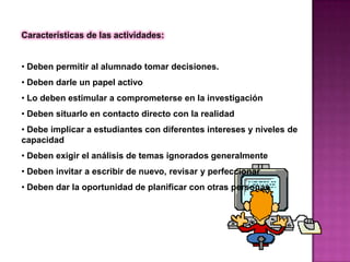 Características de las actividades:


• Deben permitir al alumnado tomar decisiones.
• Deben darle un papel activo
• Lo deben estimular a comprometerse en la investigación
• Deben situarlo en contacto directo con la realidad
• Debe implicar a estudiantes con diferentes intereses y niveles de
capacidad
• Deben exigir el análisis de temas ignorados generalmente
• Deben invitar a escribir de nuevo, revisar y perfeccionar
• Deben dar la oportunidad de planificar con otras personas
 