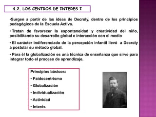 4.2. LOS CENTROS DE INTERES I

•Surgen a partir de las ideas de Decroly, dentro de los principios
pedagógicos de la Escuela Activa.
• Tratan de favorecer la espontaneidad y creatividad del niño,
posibilitando su desarrollo global e interacción con el medio
• El carácter indiferenciado de la percepción infantil llevó a Decroly
a postular su método global.
• Para él la globalización es una técnica de enseñanza que sirve para
integrar todo el proceso de aprendizaje.


           Principios básicos:
           • Paidocentrismo
           • Globalización
           • Individualización
           • Actividad
           • Interés
 