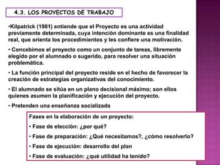 4.3. LOS PROYECTOS DE TRABAJO

•Kilpatrick (1981) entiende que el Proyecto es una actividad
previamente determinada, cuya intención dominante es una finalidad
real, que orienta los procedimientos y les confiere una motivación.
• Concebimos el proyecto como un conjunto de tareas, libremente
elegido por el alumnado o sugerido, para resolver una situación
problemática.
• La función principal del proyecto reside en el hecho de favorecer la
creación de estrategias organizativas del conocimiento.
• El alumnado se sitúa en un plano decisional máximo; son ellos
quienes asumen la planificación y ejecución del proyecto.
• Pretenden una enseñanza socializada
        Fases en la elaboración de un proyecto:
        • Fase de elección: ¿por qué?
        • Fase de preparación: ¿Qué necesitamos?, ¿cómo resolverlo?
        • Fase de ejecución: desarrollo del plan
        • Fase de evaluación: ¿qué utilidad ha tenido?
 