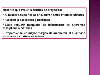 Razones que avalan la técnica de proyectos:
• Al buscar soluciones se encuentran datos interdisciplinares
• Facilitan la enseñanza globalizada
• Suele requerir búsqueda de información en diferentes
disciplinas o materias
• Proporcionan un mayor margen de autonomía al alumnado
en cuanto a su ritmo de trabajo
 