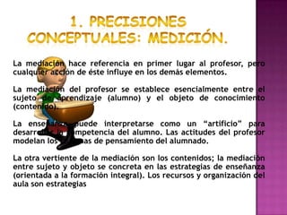 La mediación hace referencia en primer lugar al profesor, pero
cualquier acción de éste influye en los demás elementos.

La mediación del profesor se establece esencialmente entre el
sujeto de aprendizaje (alumno) y el objeto de conocimiento
(contenido).

La enseñanza puede interpretarse como un “artificio” para
desarrollar la competencia del alumno. Las actitudes del profesor
modelan los sistemas de pensamiento del alumnado.

La otra vertiente de la mediación son los contenidos; la mediación
entre sujeto y objeto se concreta en las estrategias de enseñanza
(orientada a la formación integral). Los recursos y organización del
aula son estrategias
 