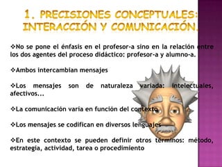 No se pone el énfasis en el profesor-a sino en la relación entre
los dos agentes del proceso didáctico: profesor-a y alumno-a.

Ambos intercambian mensajes

Los mensajes     son   de   naturaleza   variada:   intelectuales,
afectivos...

La comunicación varía en función del contexto

Los mensajes se codifican en diversos lenguajes

En este contexto se pueden definir otros términos: método,
estrategia, actividad, tarea o procedimiento
 