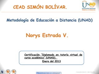 CEAD SIMÓN BOLÍVAR.

Metodología de Educación a Distancia (UNAD)



         Norys Estrada V.


        Certificación “Diplomado en tutoría virtual de
        curso académico” (UNAD).
                       Enero del 2013



                                                 FI-GQ-GCMU-004-015 V. 000-27-08-2011
 