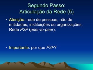 Segundo Passo: Articulação da Rede (5) Atenção : rede de pessoas, não de entidades, instituições ou organizações. Rede  P2P  ( peer-to-peer ). Importante : por que  P2P ? 