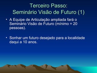 Terceiro Passo: Seminário Visão de Futuro (1) A Equipe de Articulação ampliada fará o Seminário   Visão de Futuro (mínimo = 20 pessoas). Sonhar um futuro desejado para a localidade daqui a 10 anos.  