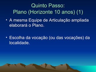 Quinto Passo: Plano (Horizonte 10 anos) (1) A mesma Equipe de Articulação ampliada elaborará o Plano. Escolha da vocação (ou das vocações) da localidade.  