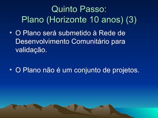 Quinto Passo: Plano (Horizonte 10 anos) (3) O Plano será submetido à Rede de Desenvolvimento Comunitário para validação. O Plano não é um conjunto de projetos. 