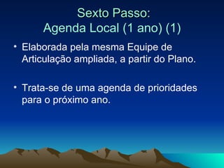 Sexto Passo: Agenda Local (1 ano) (1) Elaborada pela mesma Equipe de Articulação ampliada, a partir do Plano. Trata-se de uma agenda de prioridades para o próximo ano. 