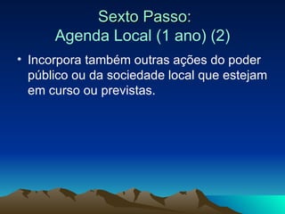 Sexto Passo: Agenda Local (1 ano) (2) Incorpora também outras ações do poder público ou da sociedade local que estejam em curso ou previstas. 