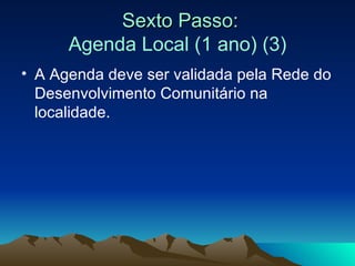 Sexto Passo: Agenda Local (1 ano) (3) A Agenda deve ser validada pela Rede do Desenvolvimento Comunitário na localidade. 