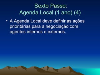 Sexto Passo: Agenda Local (1 ano) (4) A Agenda Local deve definir as ações prioritárias para a negociação com agentes internos e externos.  