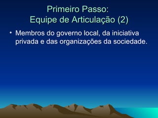 Primeiro Passo:  Equipe de Articulação (2) Membros do governo local, da iniciativa privada e das organizações da sociedade. 