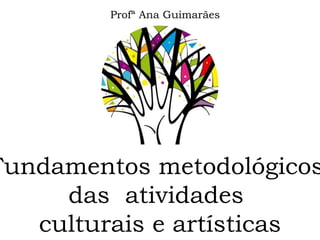 Fundamentos metodológicos
das atividades
culturais e artísticas
Profª Ana Guimarães
 
