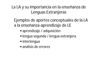 La LA y su importancia en la enseñanza de
Lenguas Extranjeras
Ejemplos de aportes conceptuales de la LA
a la enseñanza-aprendizaje de LE
§ aprendizaje / adquisición
§ lengua segunda / lengua extranjera
§ interlengua
§ análisis de errores
 