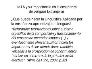La LA y su importancia en la enseñanza
de Lenguas Extranjeras
¿Qué puede hacer la Lingüística Aplicada por
la enseñanza-aprendizaje de lenguas?
“Reformular teorizaciones sobre el cierne
específico de la composición y funcionamiento
del proceso de aprender lenguas (…) y
eventualmente ofrecer auxilios indirectos
importantes de las demás áreas también
volcadas a la prospección de conocimientos
teóricos en el terrero de la práctica social
efectiva”. (Almeida Filho, 2009: p.32)
 