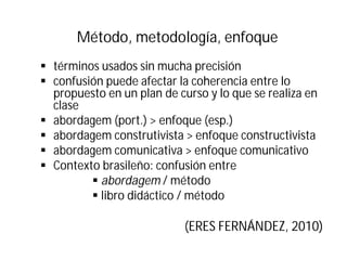 Método, metodología, enfoque
§ términos usados sin mucha precisión
§ confusión puede afectar la coherencia entre lo
propuesto en un plan de curso y lo que se realiza en
clase
§ abordagem (port.) > enfoque (esp.)
§ abordagem construtivista > enfoque constructivista
§ abordagem comunicativa > enfoque comunicativo
§ Contexto brasileño: confusión entre
§ abordagem / método
§ libro didáctico / método
(ERES FERNÁNDEZ, 2010)
 
