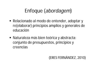 Enfoque (abordagem)
§ Relacionado al modo de entender, adoptar y
re(elaborar) principios amplios y generales de
educación
§ Naturaleza más bien teórica y abstracta:
conjunto de presupuestos, principios y
creencias
(ERES FERNÁNDEZ, 2010)
 