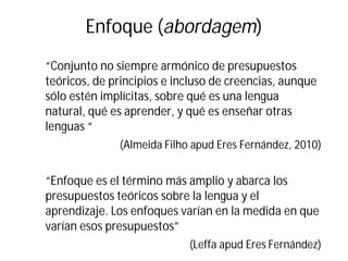 Enfoque (abordagem)
“Conjunto no siempre armónico de presupuestos
teóricos, de principios e incluso de creencias, aunque
sólo estén implícitas, sobre qué es una lengua
natural, qué es aprender, y qué es enseñar otras
lenguas “
(Almeida Filho apud Eres Fernández, 2010)
“Enfoque es el término más amplio y abarca los
presupuestos teóricos sobre la lengua y el
aprendizaje. Los enfoques varían en la medida en que
varían esos presupuestos”
(Leffa apud Eres Fernández)
 