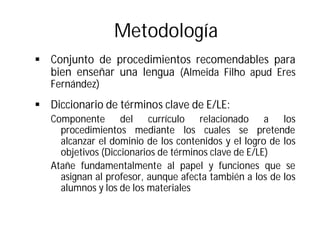 Metodología
§ Conjunto de procedimientos recomendables para
bien enseñar una lengua (Almeida Filho apud Eres
Fernández)
§ Diccionario de términos clave de E/LE:
Componente del currículo relacionado a los
procedimientos mediante los cuales se pretende
alcanzar el dominio de los contenidos y el logro de los
objetivos (Diccionarios de términos clave de E/LE)
Atañe fundamentalmente al papel y funciones que se
asignan al profesor, aunque afecta también a los de los
alumnos y los de los materiales
 