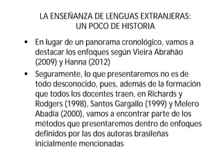 LA ENSEÑANZA DE LENGUAS EXTRANJERAS:
UN POCO DE HISTORIA
§ En lugar de un panorama cronológico, vamos a
destacar los enfoques según Vieira Abrahão
(2009) y Hanna (2012)
§ Seguramente, lo que presentaremos no es de
todo desconocido, pues, además de la formación
que todos los docentes traen, en Richards y
Rodgers (1998), Santos Gargallo (1999) y Melero
Abadía (2000), vamos a encontrar parte de los
métodos que presentaremos dentro de enfoques
definidos por las dos autoras brasileñas
inicialmente mencionadas
 