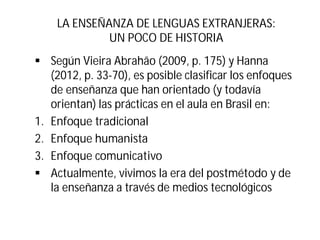 LA ENSEÑANZA DE LENGUAS EXTRANJERAS:
UN POCO DE HISTORIA
§ Según Vieira Abrahão (2009, p. 175) y Hanna
(2012, p. 33-70), es posible clasificar los enfoques
de enseñanza que han orientado (y todavía
orientan) las prácticas en el aula en Brasil en:
1. Enfoque tradicional
2. Enfoque humanista
3. Enfoque comunicativo
§ Actualmente, vivimos la era del postmétodo y de
la enseñanza a través de medios tecnológicos
 