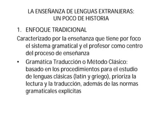 LA ENSEÑANZA DE LENGUAS EXTRANJERAS:
UN POCO DE HISTORIA
1. ENFOQUE TRADICIONAL
Caracterizado por la enseñanza que tiene por foco
el sistema gramatical y el profesor como centro
del proceso de enseñanza
• Gramática Traducción o Método Clásico:
basado en los procedimientos para el estudio
de lenguas clásicas (latín y griego), prioriza la
lectura y la traducción, además de las normas
gramaticales explícitas
 