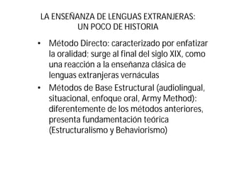 LA ENSEÑANZA DE LENGUAS EXTRANJERAS:
UN POCO DE HISTORIA
• Método Directo: caracterizado por enfatizar
la oralidad; surge al final del siglo XIX, como
una reacción a la enseñanza clásica de
lenguas extranjeras vernáculas
• Métodos de Base Estructural (audiolingual,
situacional, enfoque oral, Army Method):
diferentemente de los métodos anteriores,
presenta fundamentación teórica
(Estructuralismo y Behaviorismo)
 