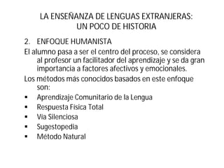 LA ENSEÑANZA DE LENGUAS EXTRANJERAS:
UN POCO DE HISTORIA
2. ENFOQUE HUMANISTA
El alumno pasa a ser el centro del proceso, se considera
al profesor un facilitador del aprendizaje y se da gran
importancia a factores afectivos y emocionales.
Los métodos más conocidos basados en este enfoque
son:
§ Aprendizaje Comunitario de la Lengua
§ Respuesta Física Total
§ Vía Silenciosa
§ Sugestopedia
§ Método Natural
 