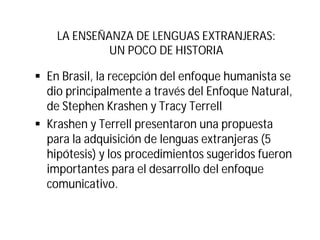 LA ENSEÑANZA DE LENGUAS EXTRANJERAS:
UN POCO DE HISTORIA
§ En Brasil, la recepción del enfoque humanista se
dio principalmente a través del Enfoque Natural,
de Stephen Krashen y Tracy Terrell
§ Krashen y Terrell presentaron una propuesta
para la adquisición de lenguas extranjeras (5
hipótesis) y los procedimientos sugeridos fueron
importantes para el desarrollo del enfoque
comunicativo.
 