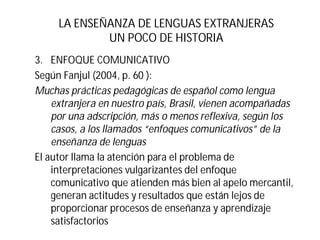 LA ENSEÑANZA DE LENGUAS EXTRANJERAS
UN POCO DE HISTORIA
3. ENFOQUE COMUNICATIVO
Según Fanjul (2004, p. 60 ):
Muchas prácticas pedagógicas de español como lengua
extranjera en nuestro país, Brasil, vienen acompañadas
por una adscripción, más o menos reflexiva, según los
casos, a los llamados “enfoques comunicativos” de la
enseñanza de lenguas
El autor llama la atención para el problema de
interpretaciones vulgarizantes del enfoque
comunicativo que atienden más bien al apelo mercantil,
generan actitudes y resultados que están lejos de
proporcionar procesos de enseñanza y aprendizaje
satisfactorios
 