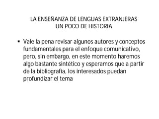 LA ENSEÑANZA DE LENGUAS EXTRANJERAS
UN POCO DE HISTORIA
§ Vale la pena revisar algunos autores y conceptos
fundamentales para el enfoque comunicativo,
pero, sin embargo, en este momento haremos
algo bastante sintético y esperamos que a partir
de la bibliografía, los interesados puedan
profundizar el tema
 