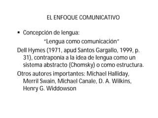 EL ENFOQUE COMUNICATIVO
§ Concepción de lengua:
“Lengua como comunicación”
Dell Hymes (1971, apud Santos Gargallo, 1999, p.
31), contraponía a la idea de lengua como un
sistema abstracto (Chomsky) o como estructura.
Otros autores importantes: Michael Halliday,
Merril Swain, Michael Canale, D. A. Wilkins,
Henry G. Widdowson
 