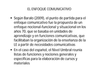 EL ENFOQUE COMUNICATIVO
§ Según Baralo (2009), el punto de partida para el
enfoque comunicativo fue la propuesta de un
enfoque nocional-funcional y situacional en los
años 70, que se basaba en unidades de
aprendizaje y en funciones comunicativas, que
facilitaban la organización de la enseñanza de la
LE a partir de necesidades comunicativas
§ En el caso del español, el Nivel Umbral reunía
listas de funciones y nociones generales y
específicas para la elaboración de cursos y
materiales
 