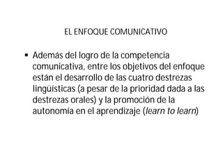 EL ENFOQUE COMUNICATIVO
§ Además del logro de la competencia
comunicativa, entre los objetivos del enfoque
están el desarrollo de las cuatro destrezas
lingüísticas (a pesar de la prioridad dada a las
destrezas orales) y la promoción de la
autonomía en el aprendizaje (learn to learn)
 