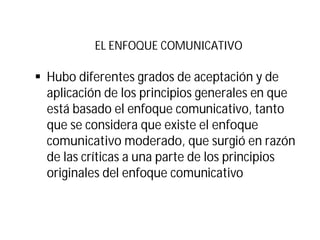 EL ENFOQUE COMUNICATIVO
§ Hubo diferentes grados de aceptación y de
aplicación de los principios generales en que
está basado el enfoque comunicativo, tanto
que se considera que existe el enfoque
comunicativo moderado, que surgió en razón
de las críticas a una parte de los principios
originales del enfoque comunicativo
 
