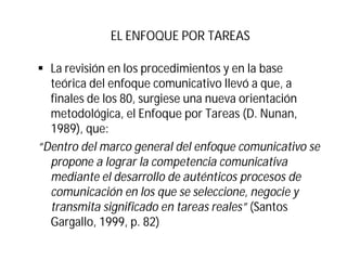 EL ENFOQUE POR TAREAS
§ La revisión en los procedimientos y en la base
teórica del enfoque comunicativo llevó a que, a
finales de los 80, surgiese una nueva orientación
metodológica, el Enfoque por Tareas (D. Nunan,
1989), que:
“Dentro del marco general del enfoque comunicativo se
propone a lograr la competencia comunicativa
mediante el desarrollo de auténticos procesos de
comunicación en los que se seleccione, negocie y
transmita significado en tareas reales” (Santos
Gargallo, 1999, p. 82)
 