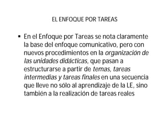 EL ENFOQUE POR TAREAS
§ En el Enfoque por Tareas se nota claramente
la base del enfoque comunicativo, pero con
nuevos procedimientos en la organización de
las unidades didácticas, que pasan a
estructurarse a partir de temas, tareas
intermedias y tareas finales en una secuencia
que lleve no sólo al aprendizaje de la LE, sino
también a la realización de tareas reales
 