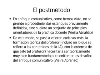El postmétodo
§ En enfoque comunicativo, como hemos visto, no se
prende a procedimientos estanques previamente
definidos, sino sugiere un conjunto de principios
orientadores de la práctica docente (Vieira Abrahão)
§ De este modo, se pasó a valorar, cada vez más, la
formación teórica del profesor (incluso en lo que se
refiere a los contenidos de la LA), con la creencia de
que éste (el profesor) necesitaría ser teóricamente
muy bien fundamentado para enfrentar los desafíos
del enfoque comunicativo (Vieira Abrahão)
 