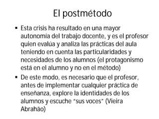 El postmétodo
§ Esta crisis ha resultado en una mayor
autonomía del trabajo docente, y es el profesor
quien evalúa y analiza las prácticas del aula
teniendo en cuenta las particularidades y
necesidades de los alumnos (el protagonismo
está en el alumno y no en el método)
§ De este modo, es necesario que el profesor,
antes de implementar cualquier práctica de
enseñanza, explore la identidades de los
alumnos y escuche “sus voces” (Vieira
Abrahão)
 