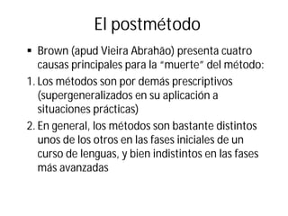 El postmétodo
§ Brown (apud Vieira Abrahão) presenta cuatro
causas principales para la “muerte” del método:
1. Los métodos son por demás prescriptivos
(supergeneralizados en su aplicación a
situaciones prácticas)
2. En general, los métodos son bastante distintos
unos de los otros en las fases iniciales de un
curso de lenguas, y bien indistintos en las fases
más avanzadas
 