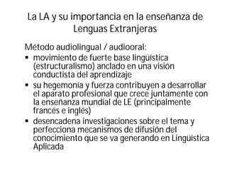 La LA y su importancia en la enseñanza de
Lenguas Extranjeras
Método audiolingual / audiooral:
§ movimiento de fuerte base lingüística
(estructuralismo) anclado en una visión
conductista del aprendizaje
§ su hegemonía y fuerza contribuyen a desarrollar
el aparato profesional que crece juntamente con
la enseñanza mundial de LE (principalmente
francés e inglés)
§ desencadena investigaciones sobre el tema y
perfecciona mecanismos de difusión del
conocimiento que se va generando en Lingüística
Aplicada
 