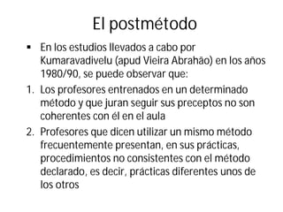 El postmétodo
§ En los estudios llevados a cabo por
Kumaravadivelu (apud Vieira Abrahão) en los años
1980/90, se puede observar que:
1. Los profesores entrenados en un determinado
método y que juran seguir sus preceptos no son
coherentes con él en el aula
2. Profesores que dicen utilizar un mismo método
frecuentemente presentan, en sus prácticas,
procedimientos no consistentes con el método
declarado, es decir, prácticas diferentes unos de
los otros
 